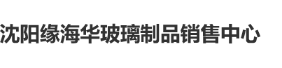 女女同性抽插视频91沈阳缘海华玻璃制品销售中心